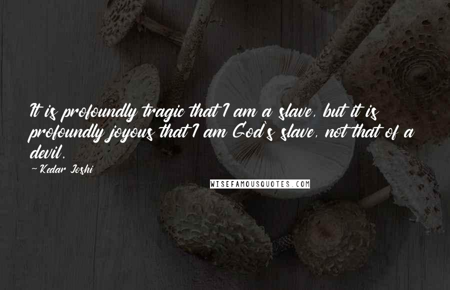 Kedar Joshi Quotes: It is profoundly tragic that I am a slave, but it is profoundly joyous that I am God's slave, not that of a devil.