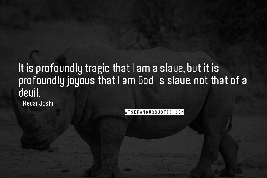 Kedar Joshi Quotes: It is profoundly tragic that I am a slave, but it is profoundly joyous that I am God's slave, not that of a devil.