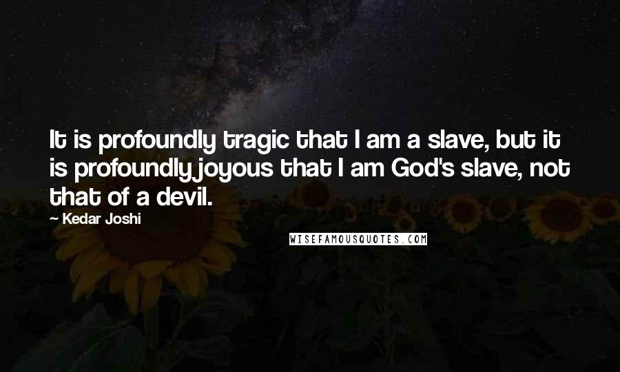 Kedar Joshi Quotes: It is profoundly tragic that I am a slave, but it is profoundly joyous that I am God's slave, not that of a devil.