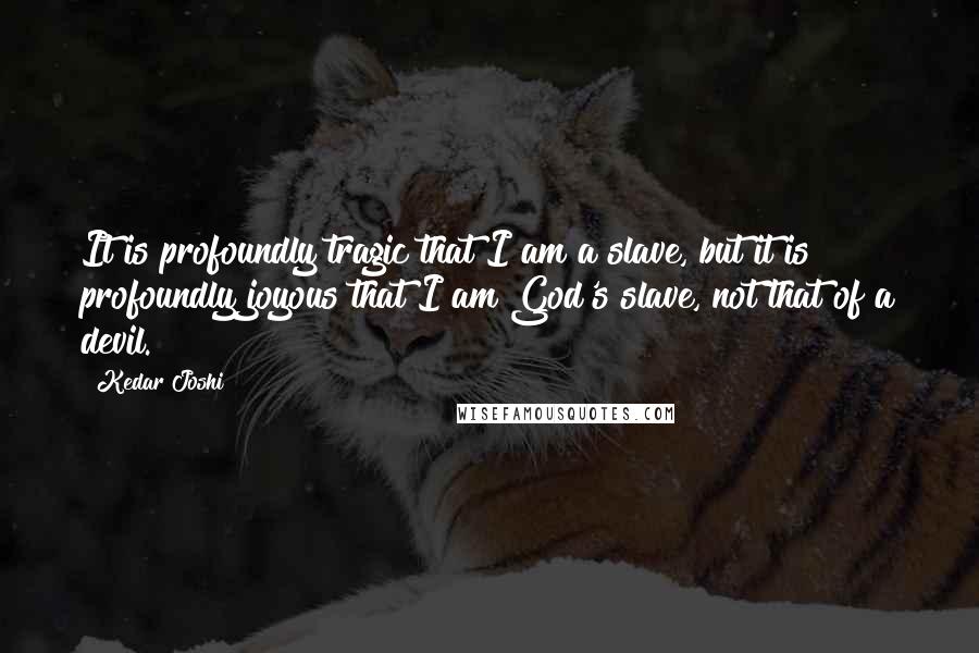 Kedar Joshi Quotes: It is profoundly tragic that I am a slave, but it is profoundly joyous that I am God's slave, not that of a devil.
