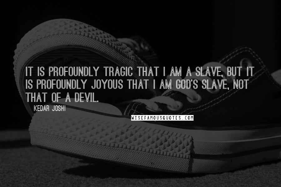 Kedar Joshi Quotes: It is profoundly tragic that I am a slave, but it is profoundly joyous that I am God's slave, not that of a devil.