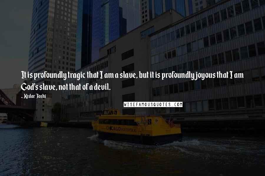 Kedar Joshi Quotes: It is profoundly tragic that I am a slave, but it is profoundly joyous that I am God's slave, not that of a devil.