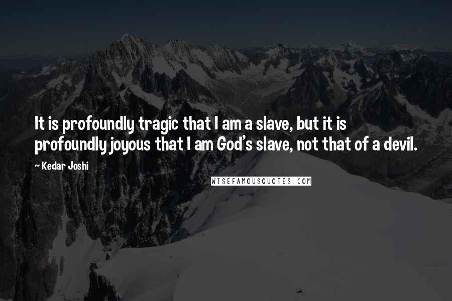 Kedar Joshi Quotes: It is profoundly tragic that I am a slave, but it is profoundly joyous that I am God's slave, not that of a devil.