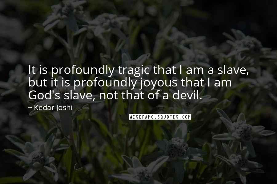Kedar Joshi Quotes: It is profoundly tragic that I am a slave, but it is profoundly joyous that I am God's slave, not that of a devil.