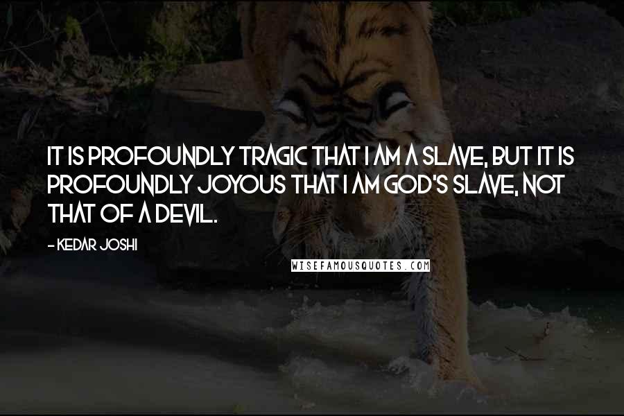 Kedar Joshi Quotes: It is profoundly tragic that I am a slave, but it is profoundly joyous that I am God's slave, not that of a devil.