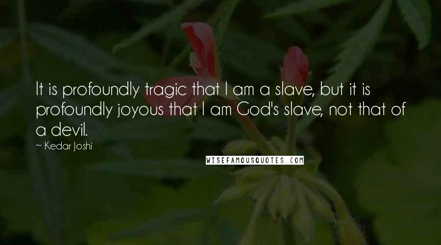 Kedar Joshi Quotes: It is profoundly tragic that I am a slave, but it is profoundly joyous that I am God's slave, not that of a devil.