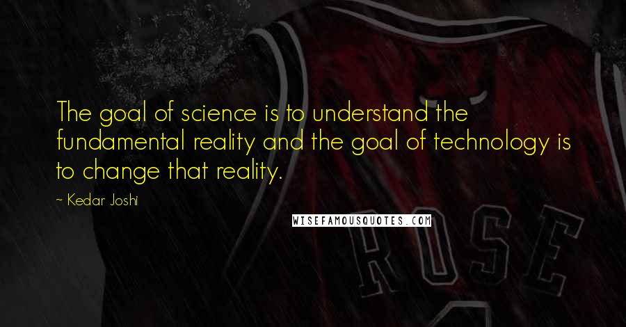 Kedar Joshi Quotes: The goal of science is to understand the fundamental reality and the goal of technology is to change that reality.