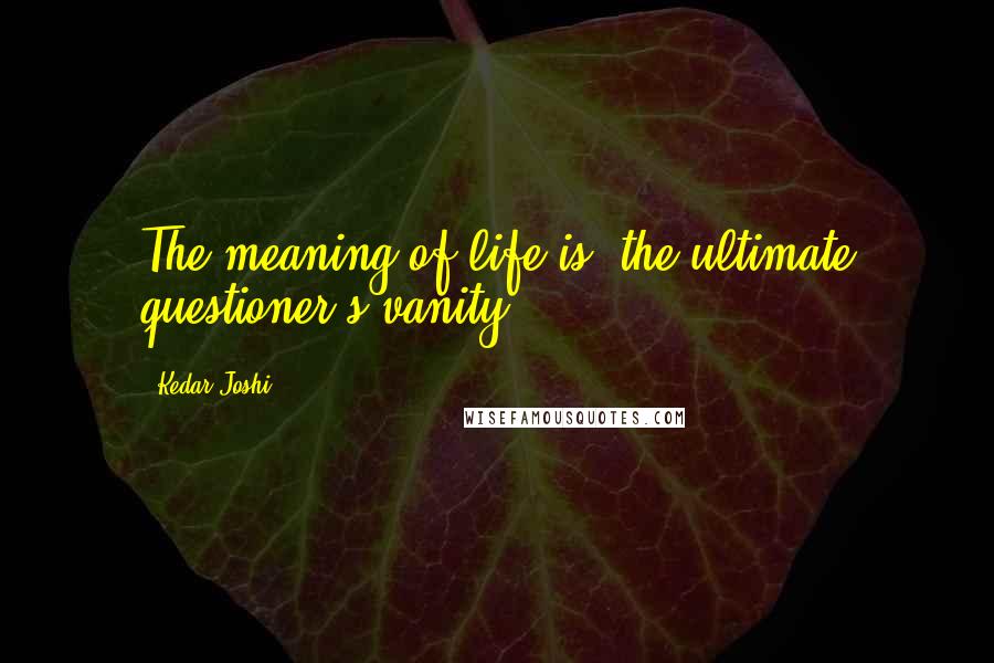 Kedar Joshi Quotes: The meaning of life is 'the ultimate questioner's vanity.'
