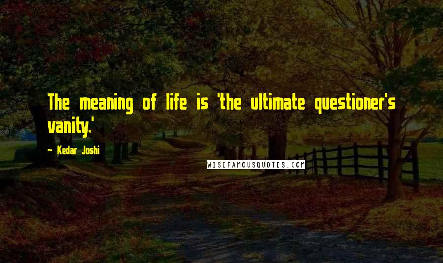 Kedar Joshi Quotes: The meaning of life is 'the ultimate questioner's vanity.'