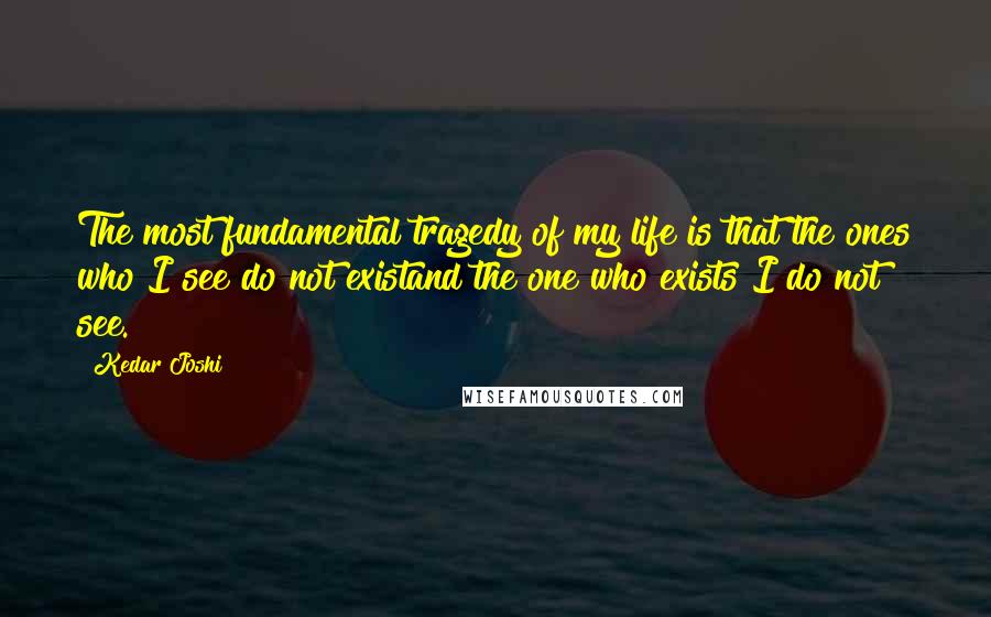 Kedar Joshi Quotes: The most fundamental tragedy of my life is that the ones who I see do not existand the one who exists I do not see.