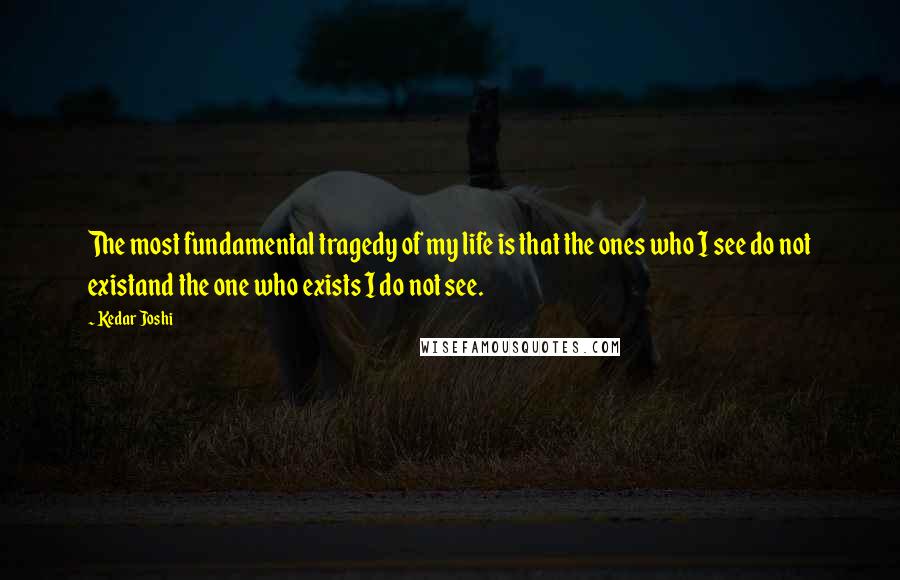 Kedar Joshi Quotes: The most fundamental tragedy of my life is that the ones who I see do not existand the one who exists I do not see.