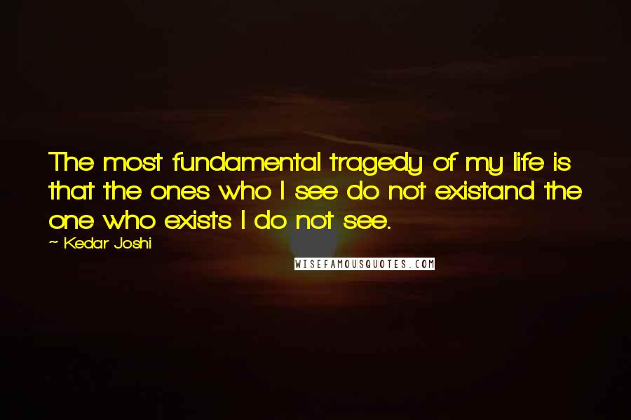 Kedar Joshi Quotes: The most fundamental tragedy of my life is that the ones who I see do not existand the one who exists I do not see.