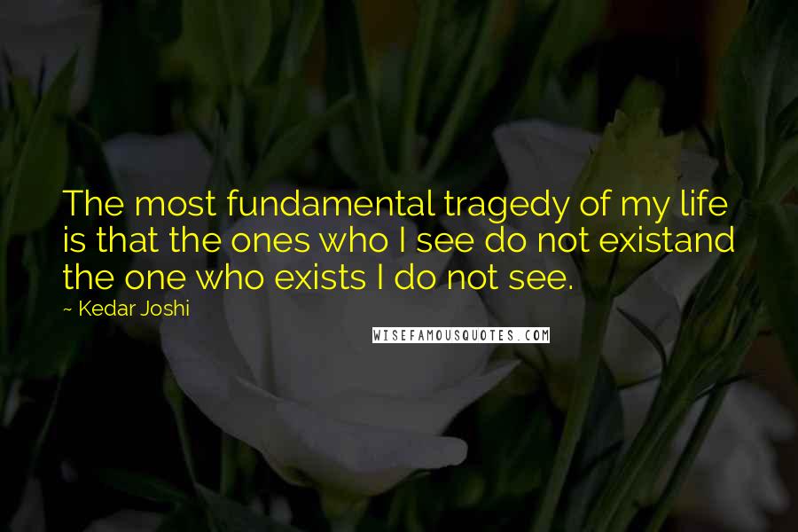 Kedar Joshi Quotes: The most fundamental tragedy of my life is that the ones who I see do not existand the one who exists I do not see.