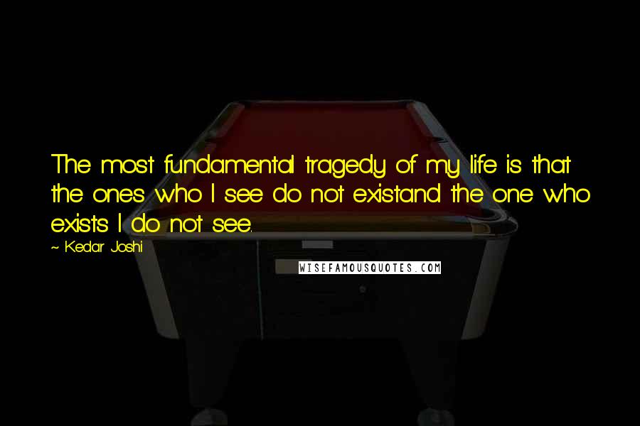 Kedar Joshi Quotes: The most fundamental tragedy of my life is that the ones who I see do not existand the one who exists I do not see.