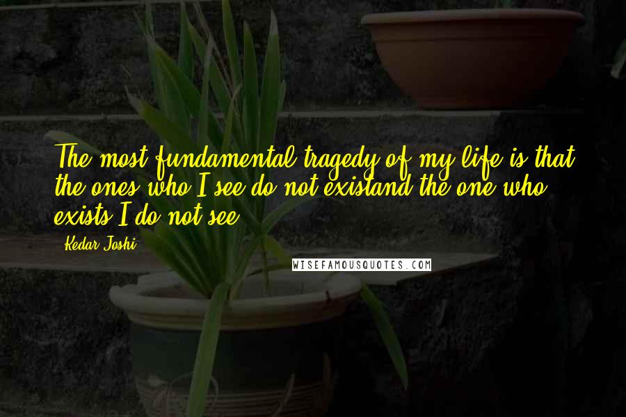 Kedar Joshi Quotes: The most fundamental tragedy of my life is that the ones who I see do not existand the one who exists I do not see.