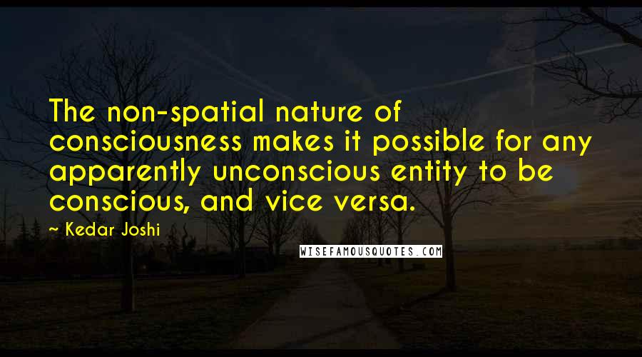 Kedar Joshi Quotes: The non-spatial nature of consciousness makes it possible for any apparently unconscious entity to be conscious, and vice versa.