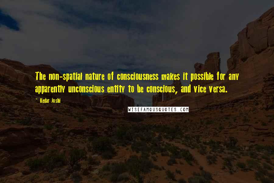 Kedar Joshi Quotes: The non-spatial nature of consciousness makes it possible for any apparently unconscious entity to be conscious, and vice versa.
