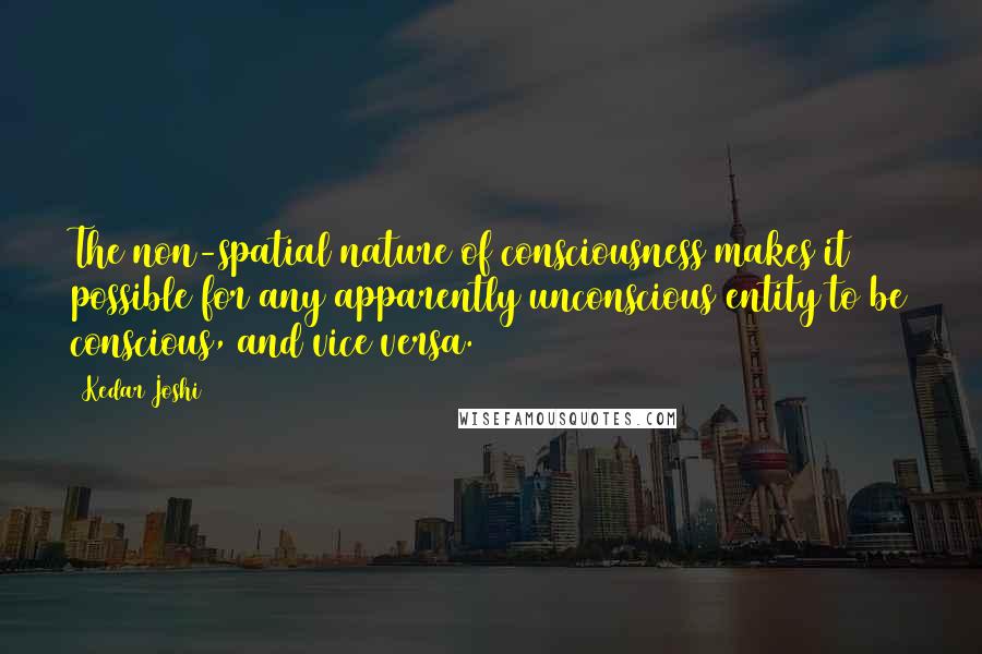 Kedar Joshi Quotes: The non-spatial nature of consciousness makes it possible for any apparently unconscious entity to be conscious, and vice versa.