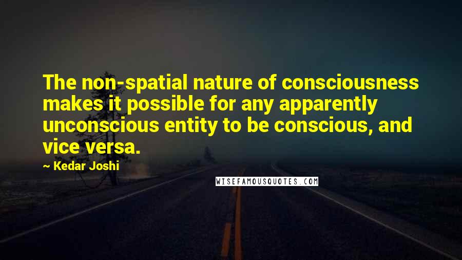 Kedar Joshi Quotes: The non-spatial nature of consciousness makes it possible for any apparently unconscious entity to be conscious, and vice versa.