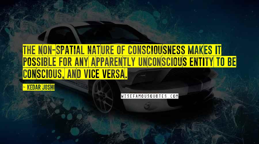Kedar Joshi Quotes: The non-spatial nature of consciousness makes it possible for any apparently unconscious entity to be conscious, and vice versa.