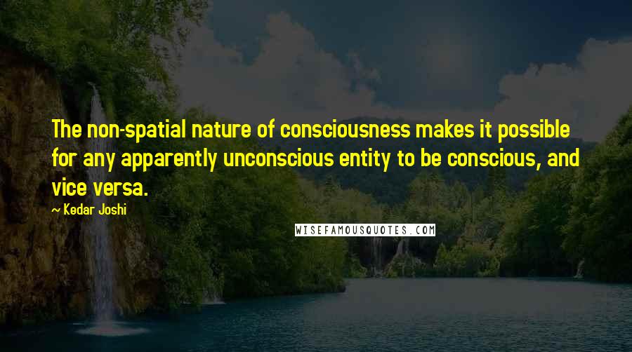 Kedar Joshi Quotes: The non-spatial nature of consciousness makes it possible for any apparently unconscious entity to be conscious, and vice versa.