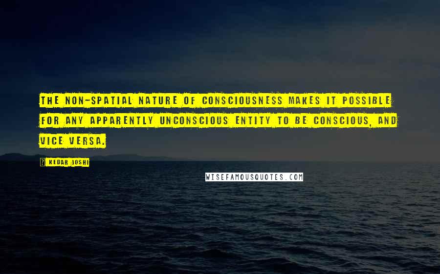 Kedar Joshi Quotes: The non-spatial nature of consciousness makes it possible for any apparently unconscious entity to be conscious, and vice versa.