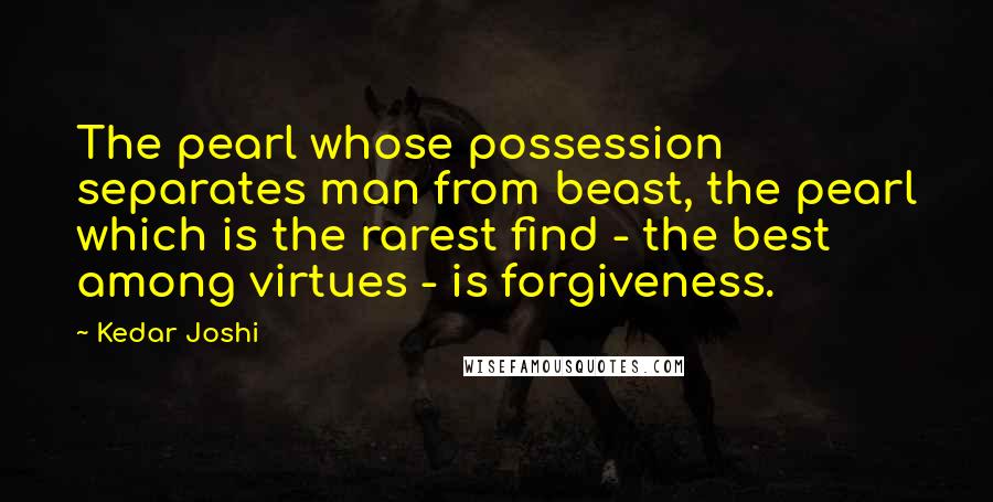 Kedar Joshi Quotes: The pearl whose possession separates man from beast, the pearl which is the rarest find - the best among virtues - is forgiveness.