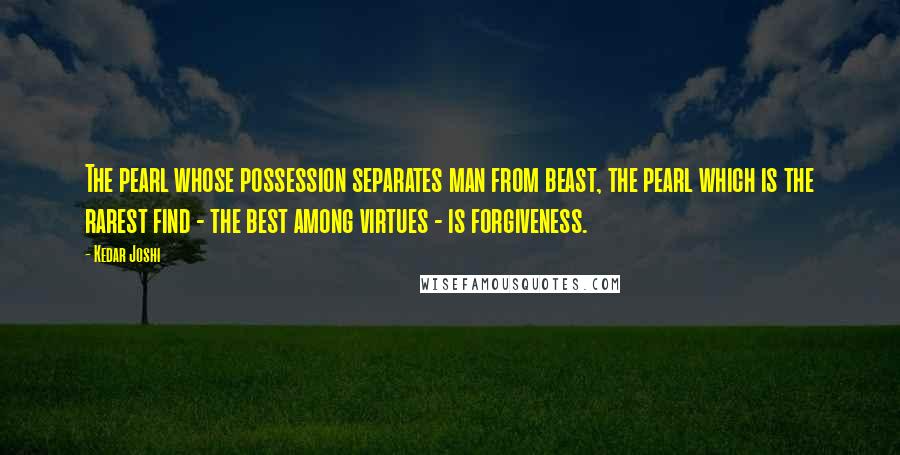 Kedar Joshi Quotes: The pearl whose possession separates man from beast, the pearl which is the rarest find - the best among virtues - is forgiveness.