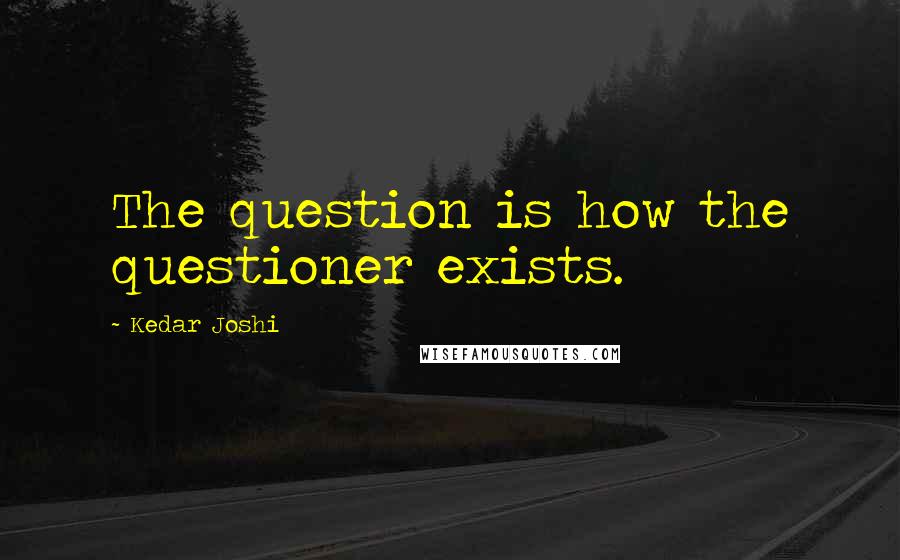 Kedar Joshi Quotes: The question is how the questioner exists.