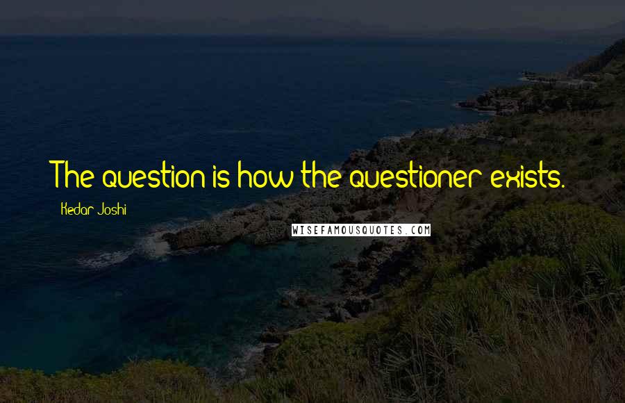 Kedar Joshi Quotes: The question is how the questioner exists.