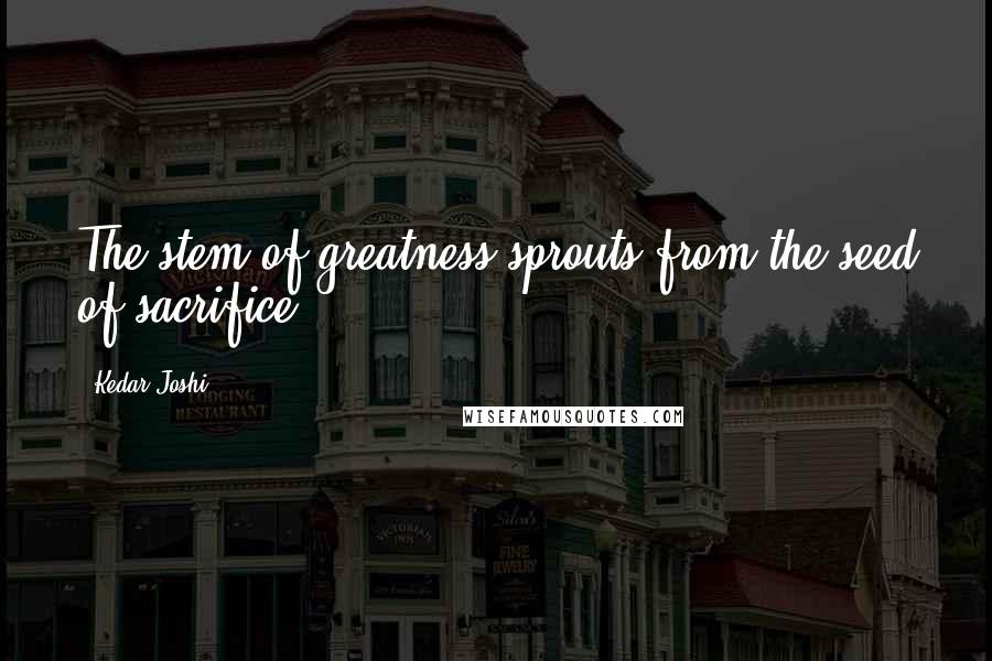 Kedar Joshi Quotes: The stem of greatness sprouts from the seed of sacrifice.