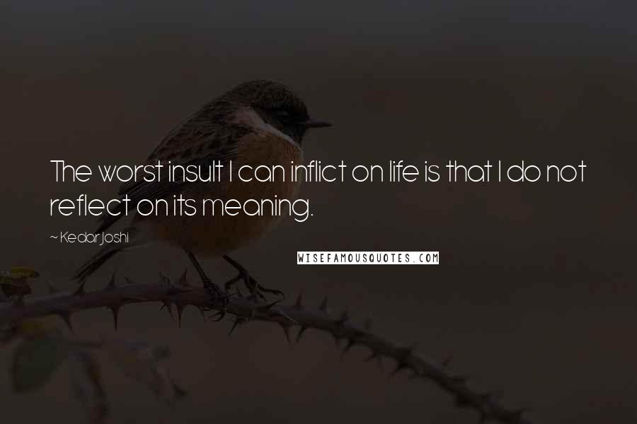 Kedar Joshi Quotes: The worst insult I can inflict on life is that I do not reflect on its meaning.