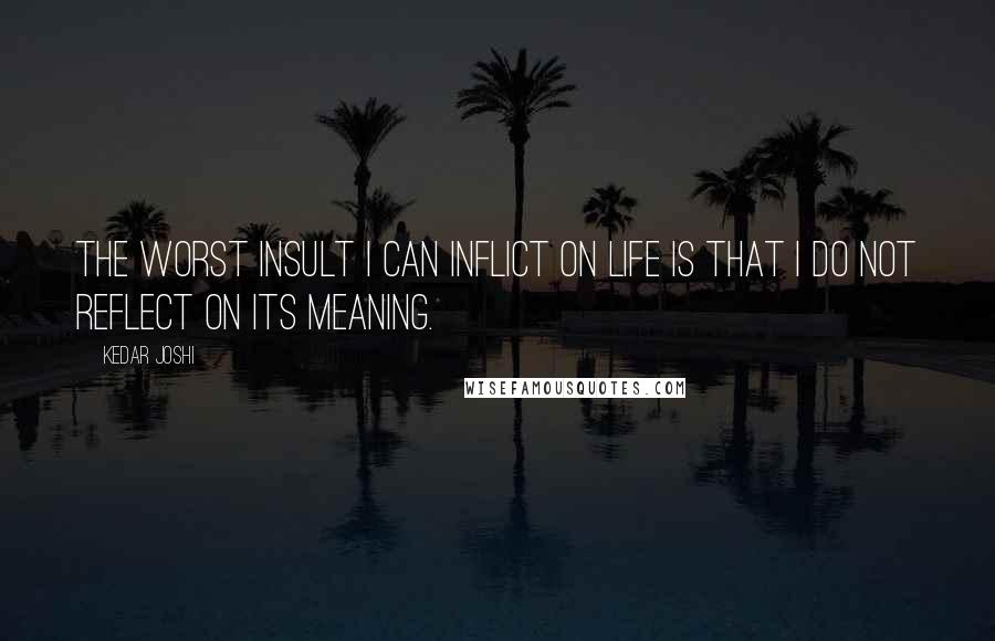Kedar Joshi Quotes: The worst insult I can inflict on life is that I do not reflect on its meaning.