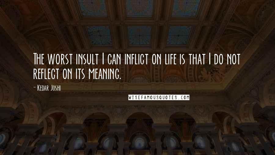 Kedar Joshi Quotes: The worst insult I can inflict on life is that I do not reflect on its meaning.