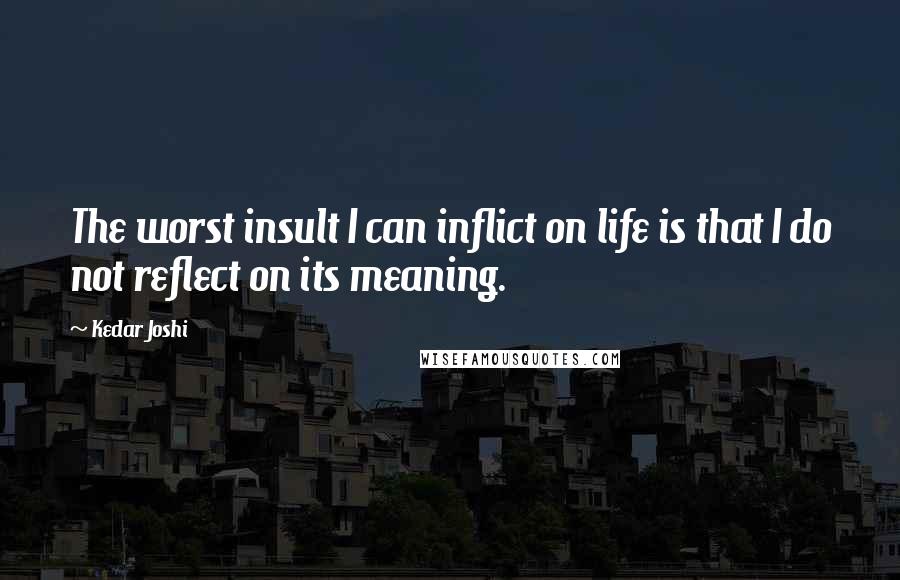 Kedar Joshi Quotes: The worst insult I can inflict on life is that I do not reflect on its meaning.
