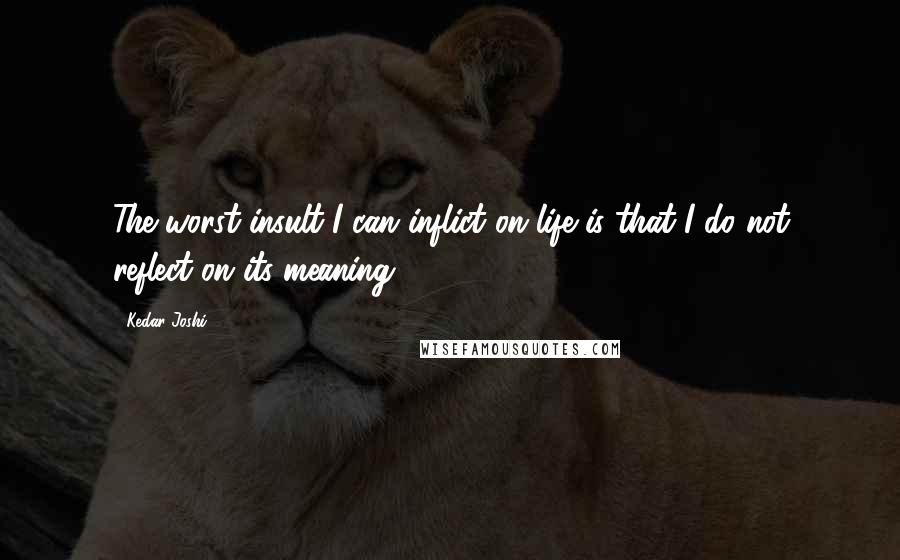 Kedar Joshi Quotes: The worst insult I can inflict on life is that I do not reflect on its meaning.