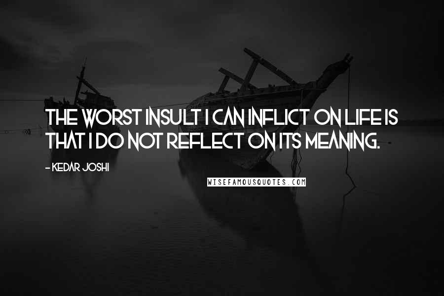 Kedar Joshi Quotes: The worst insult I can inflict on life is that I do not reflect on its meaning.