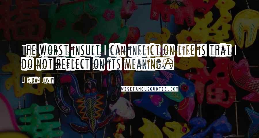 Kedar Joshi Quotes: The worst insult I can inflict on life is that I do not reflect on its meaning.