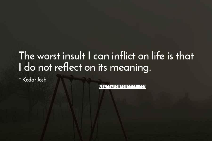 Kedar Joshi Quotes: The worst insult I can inflict on life is that I do not reflect on its meaning.