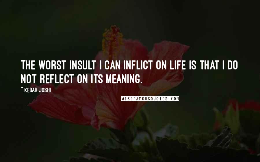 Kedar Joshi Quotes: The worst insult I can inflict on life is that I do not reflect on its meaning.