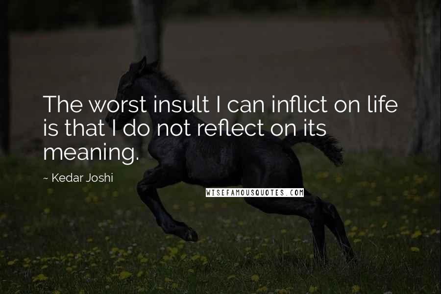 Kedar Joshi Quotes: The worst insult I can inflict on life is that I do not reflect on its meaning.