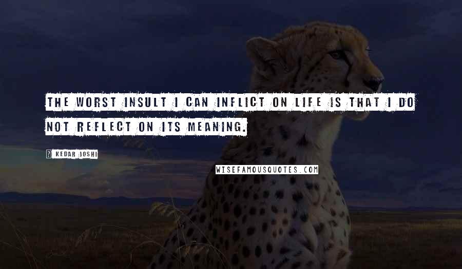 Kedar Joshi Quotes: The worst insult I can inflict on life is that I do not reflect on its meaning.