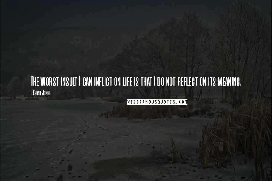 Kedar Joshi Quotes: The worst insult I can inflict on life is that I do not reflect on its meaning.