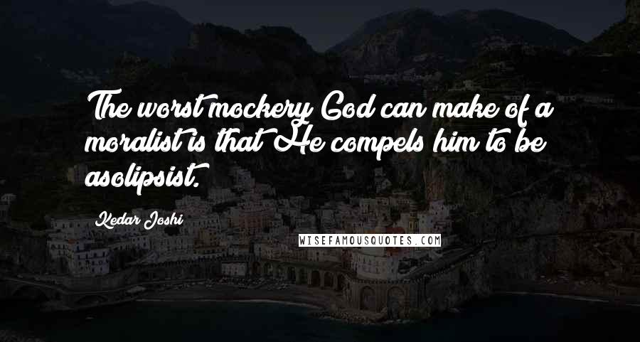 Kedar Joshi Quotes: The worst mockery God can make of a moralist is that He compels him to be asolipsist.