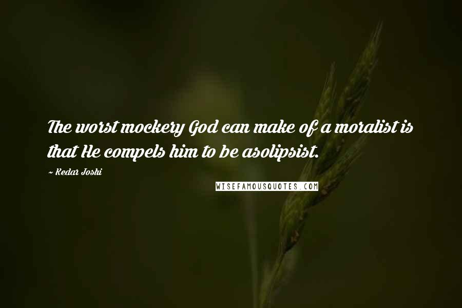 Kedar Joshi Quotes: The worst mockery God can make of a moralist is that He compels him to be asolipsist.