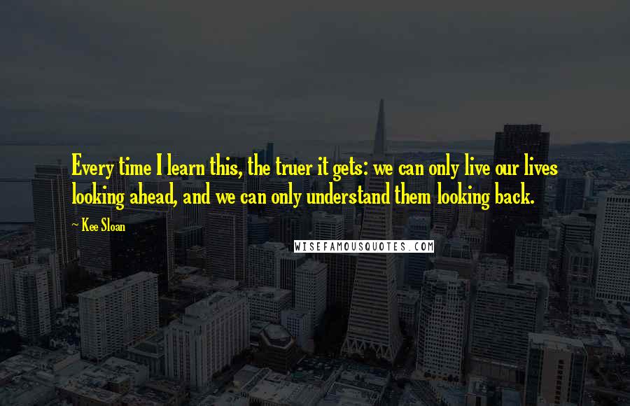 Kee Sloan Quotes: Every time I learn this, the truer it gets: we can only live our lives looking ahead, and we can only understand them looking back.