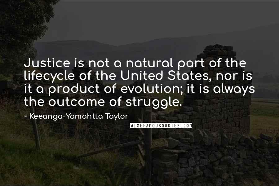 Keeanga-Yamahtta Taylor Quotes: Justice is not a natural part of the lifecycle of the United States, nor is it a product of evolution; it is always the outcome of struggle.