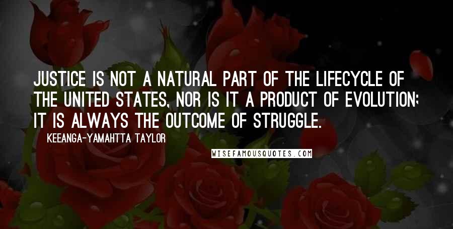 Keeanga-Yamahtta Taylor Quotes: Justice is not a natural part of the lifecycle of the United States, nor is it a product of evolution; it is always the outcome of struggle.