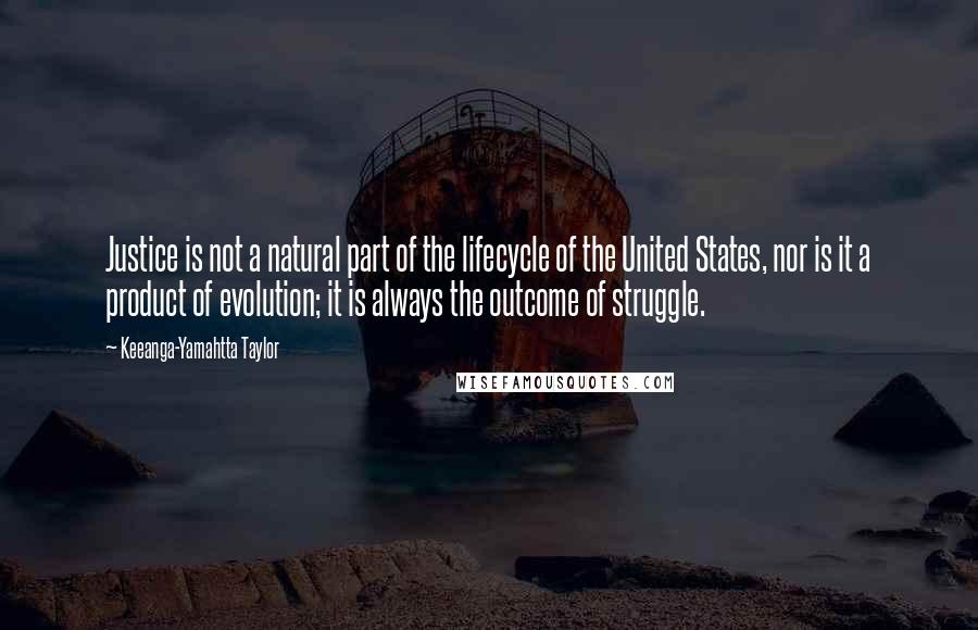 Keeanga-Yamahtta Taylor Quotes: Justice is not a natural part of the lifecycle of the United States, nor is it a product of evolution; it is always the outcome of struggle.