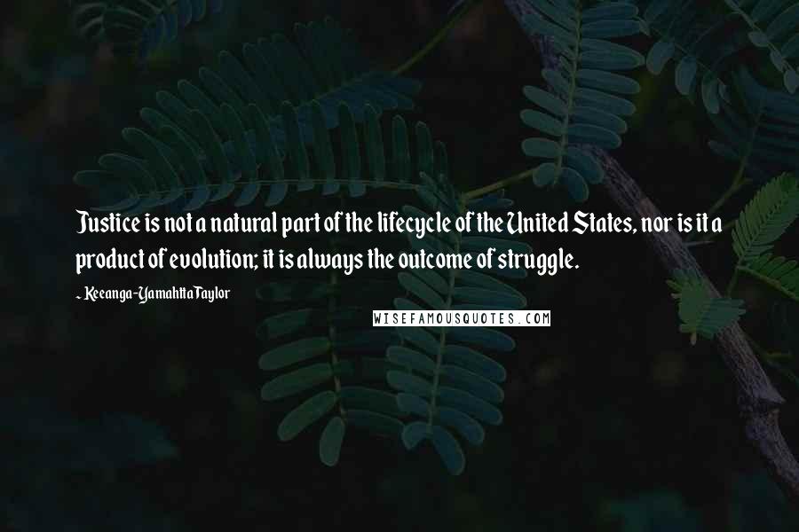 Keeanga-Yamahtta Taylor Quotes: Justice is not a natural part of the lifecycle of the United States, nor is it a product of evolution; it is always the outcome of struggle.